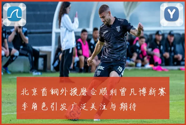 北京首钢外援磨合顺利曾凡博新赛季角色引发广泛关注与期待