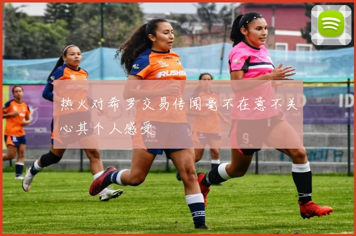 热火对希罗交易传闻毫不在意不关心其个人感受