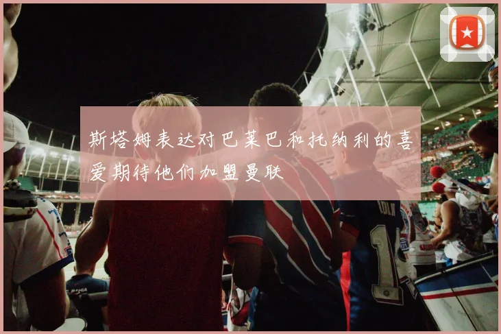 斯塔姆表达对巴莱巴和托纳利的喜爱期待他们加盟曼联