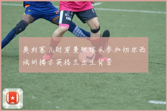 奥利塞儿时穿曼联球衣参加切尔西试训揭示英格兰出生背景
