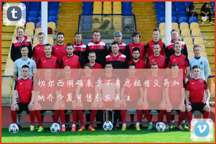 切尔西明确表示不考虑租借交易加纳乔今夏可售引发关注