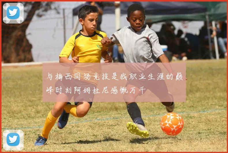 与梅西同场竞技是我职业生涯的巅峰时刻阿姆杜尼感慨万千