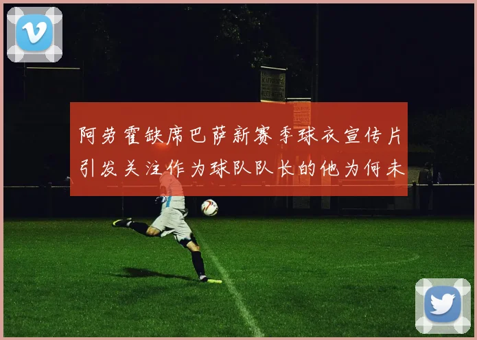 阿劳霍缺席巴萨新赛季球衣宣传片引发关注作为球队队长的他为何未现身