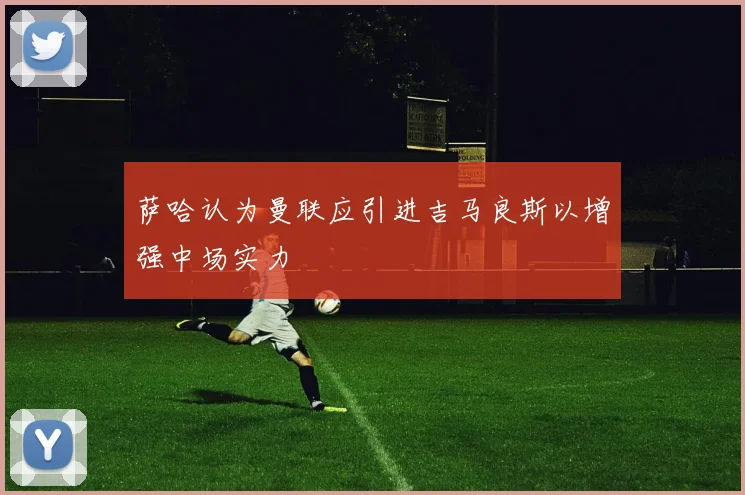 萨哈认为曼联应引进吉马良斯以增强中场实力