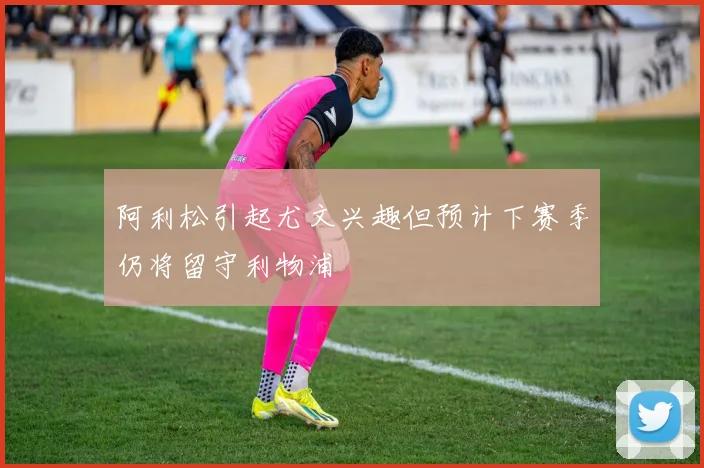 阿利松引起尤文兴趣但预计下赛季仍将留守利物浦