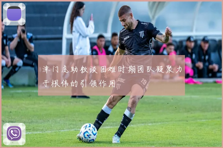 津门虎助教谈困难时期团队凝聚力于根伟的引领作用