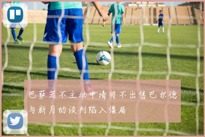 巴萨若不主动申请将不出售巴尔德与新月的谈判陷入僵局