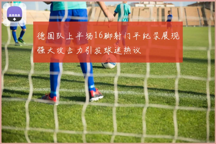 德国队上半场16脚射门平纪录展现强大攻击力引发球迷热议