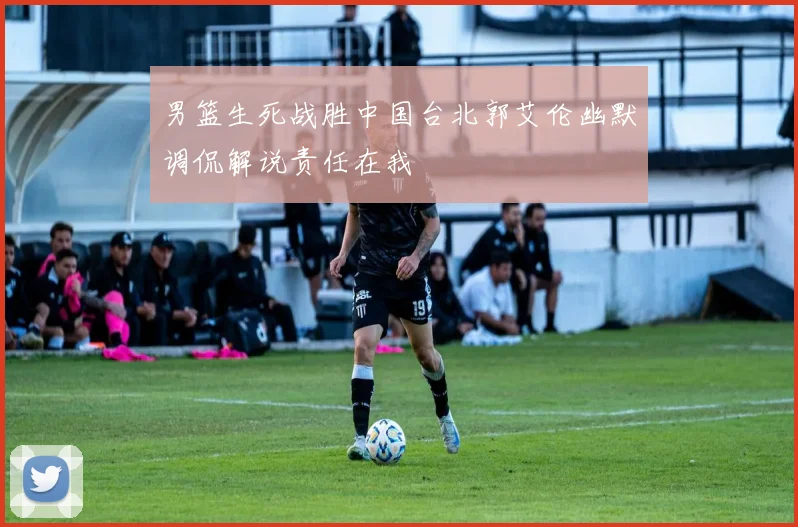 男篮生死战胜中国台北郭艾伦幽默调侃解说责任在我