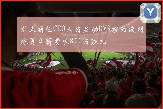 尤文新任CEO或将启动DV9续约谈判球员年薪要求800万欧元