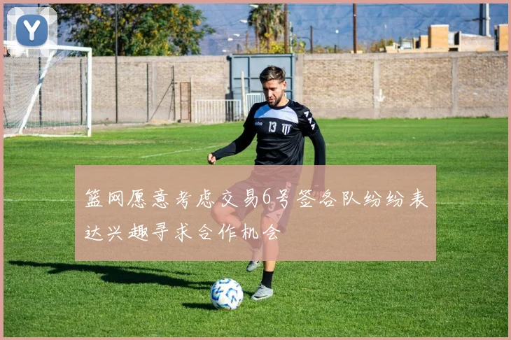 篮网愿意考虑交易6号签各队纷纷表达兴趣寻求合作机会