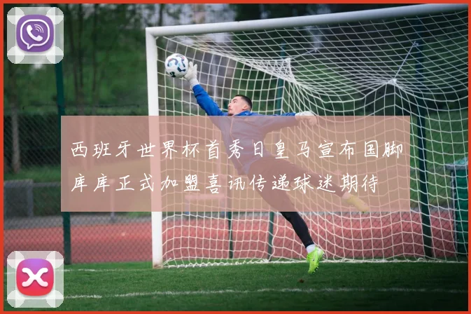 西班牙世界杯首秀日皇马宣布国脚库库正式加盟喜讯传递球迷期待