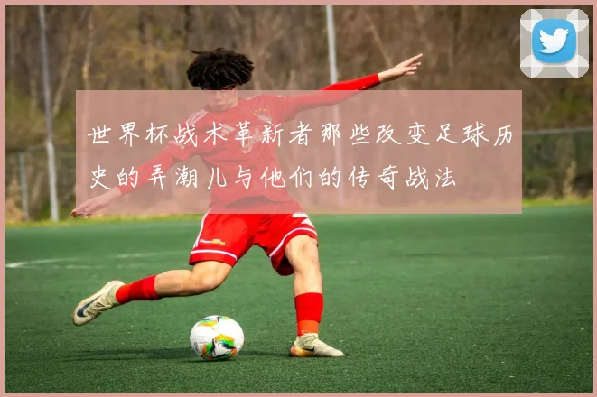 世界杯战术革新者那些改变足球历史的弄潮儿与他们的传奇战法