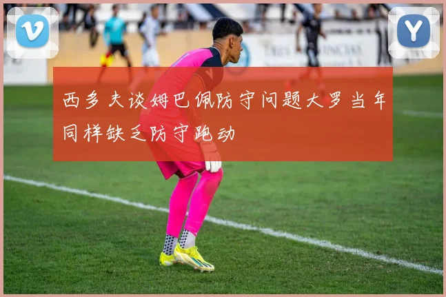 西多夫谈姆巴佩防守问题大罗当年同样缺乏防守跑动