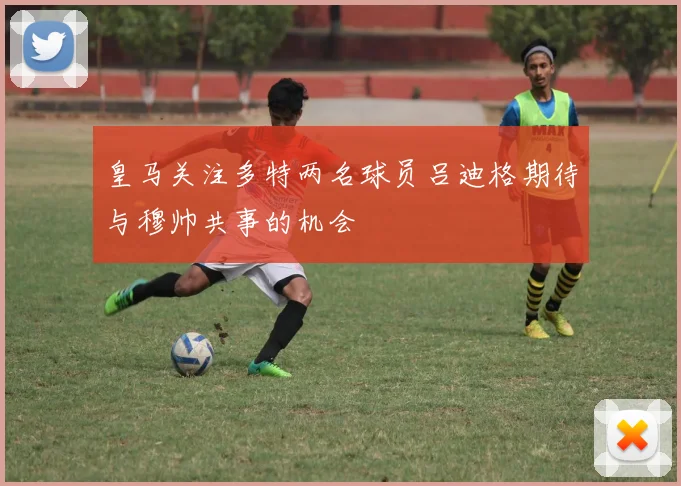 皇马关注多特两名球员吕迪格期待与穆帅共事的机会