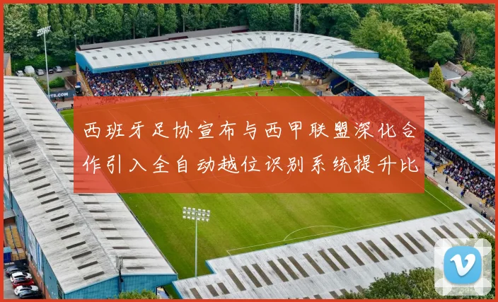 西班牙足协宣布与西甲联盟深化合作引入全自动越位识别系统提升比赛公正性
