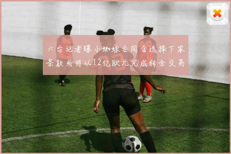 六台记者曝小蜘蛛合同含选择下家条款或将以12亿欧元完成转会交易