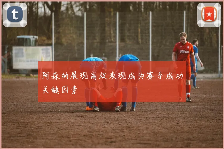 阿森纳展现高效表现成为赛季成功关键因素