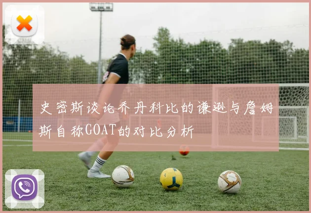史密斯谈论乔丹科比的谦逊与詹姆斯自称GOAT的对比分析