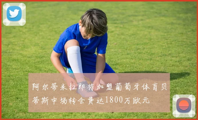 阿尔蒂米拉即将加盟葡萄牙体育贝蒂斯中场转会费达1800万欧元
