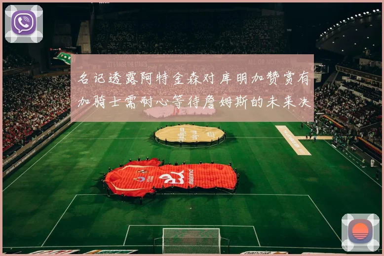 名记透露阿特金森对库明加赞赏有加骑士需耐心等待詹姆斯的未来决定